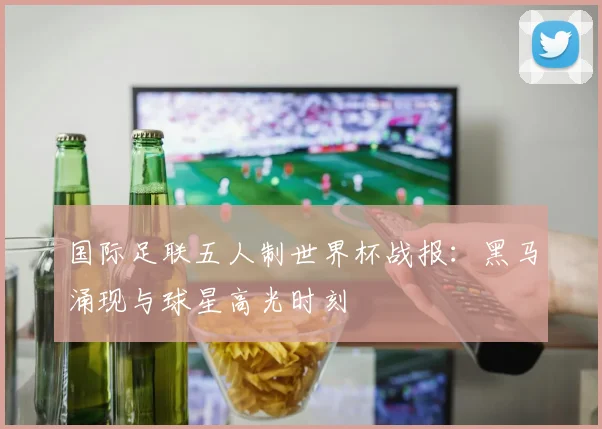 国际足联五人制世界杯战报：黑马涌现与球星高光时刻