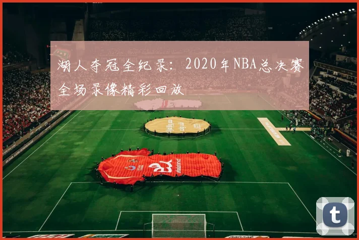湖人夺冠全纪录：2020年NBA总决赛全场录像精彩回放