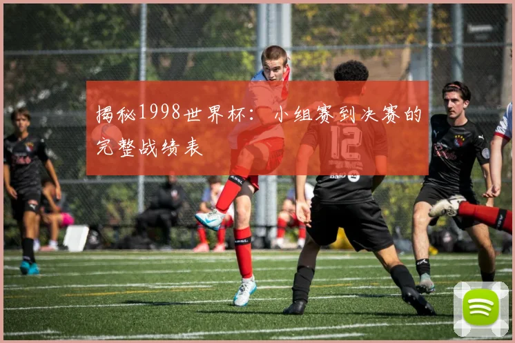 揭秘1998世界杯:小组赛到决赛的完整战绩表