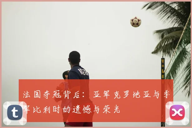 法国夺冠背后：亚军克罗地亚与季军比利时的遗憾与荣光