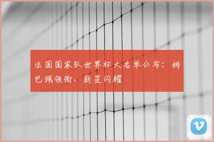 法国国家队世界杯大名单公布：姆巴佩领衔，新星闪耀