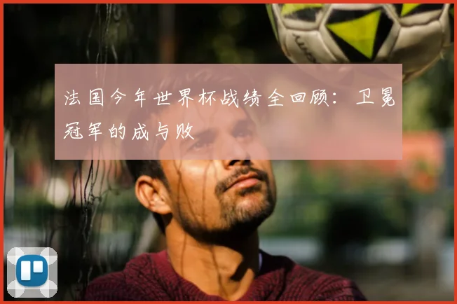 法国今年世界杯战绩全回顾：卫冕冠军的成与败