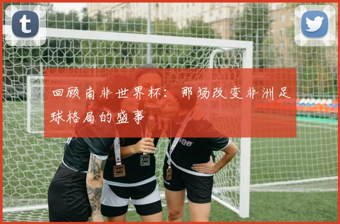回顾南非世界杯：那场改变非洲足球格局的盛事