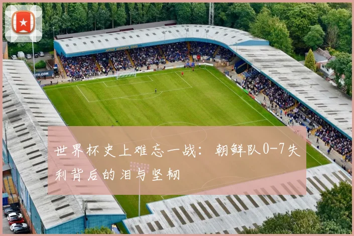 世界杯史上难忘一战:朝鲜队0-7失利背后的泪与坚韧