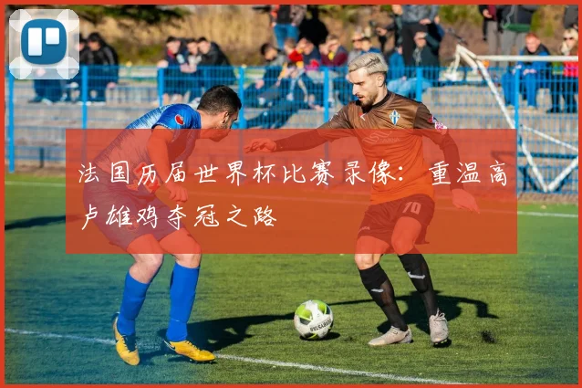 法国历届世界杯比赛录像：重温高卢雄鸡夺冠之路