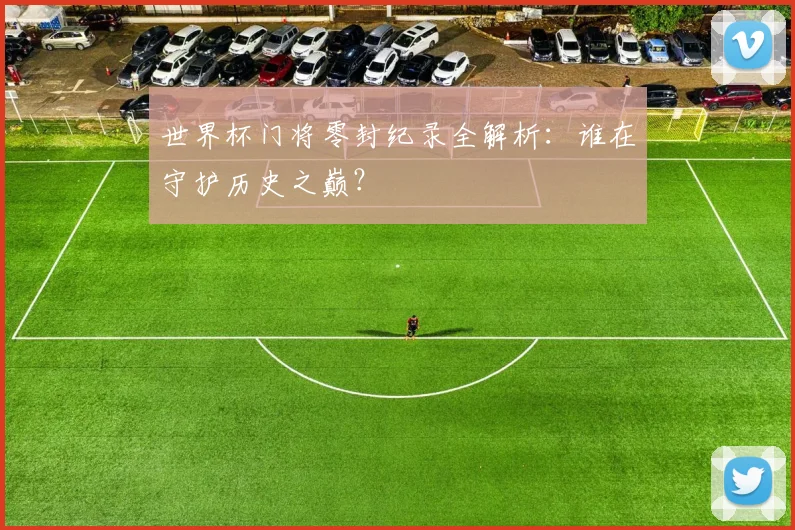 世界杯门将零封纪录全解析：谁在守护历史之巅？