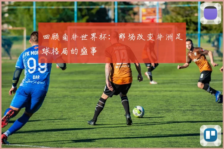 回顾南非世界杯：那场改变非洲足球格局的盛事