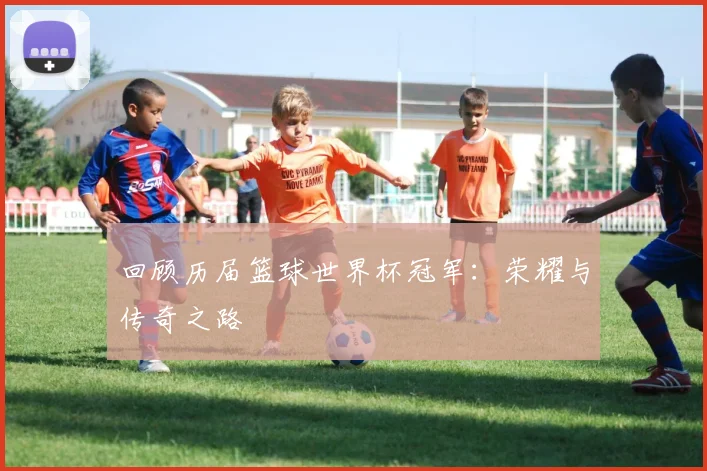 回顾历届篮球世界杯冠军：荣耀与传奇之路