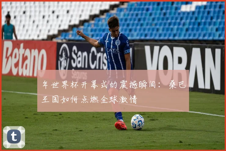 年世界杯开幕式的震撼瞬间：桑巴王国如何点燃全球激情