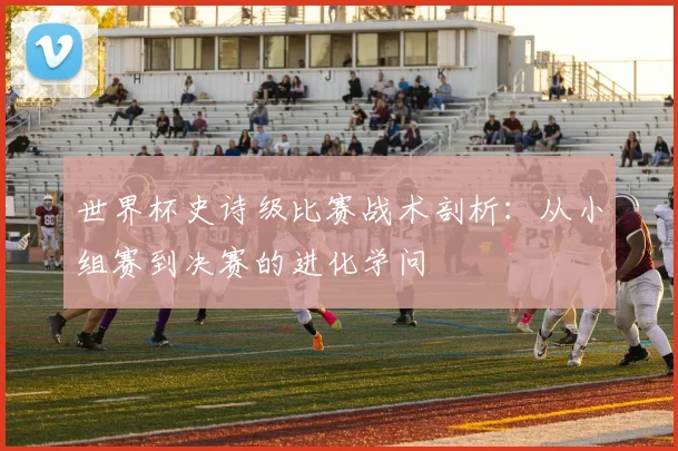 世界杯史诗级比赛战术剖析:从小组赛到决赛的进化学问