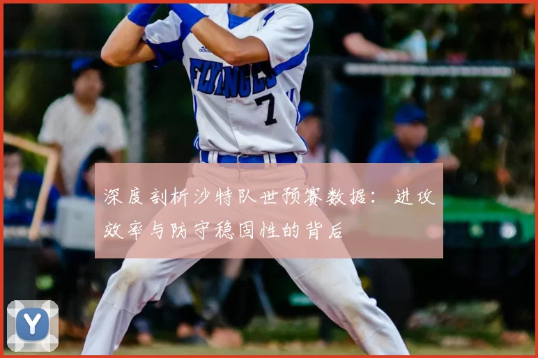 深度剖析沙特队世预赛数据:进攻效率与防守稳固性的背后