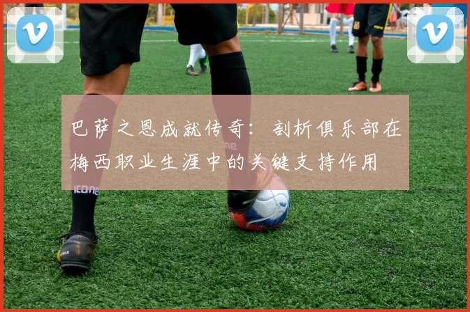 巴萨之恩成就传奇：剖析俱乐部在梅西职业生涯中的关键支持作用