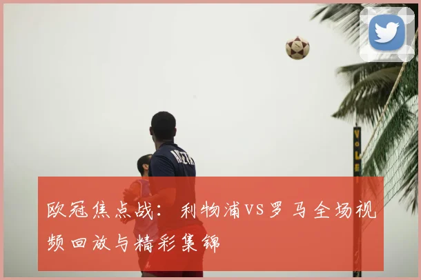 欧冠焦点战：利物浦vs罗马全场视频回放与精彩集锦