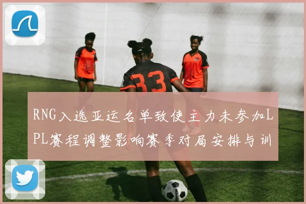 RNG入选亚运名单致使主力未参加LPL赛程调整影响赛季对局安排与训练计划