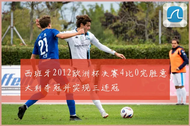 西班牙2012欧洲杯决赛4比0完胜意大利夺冠并实现三连冠