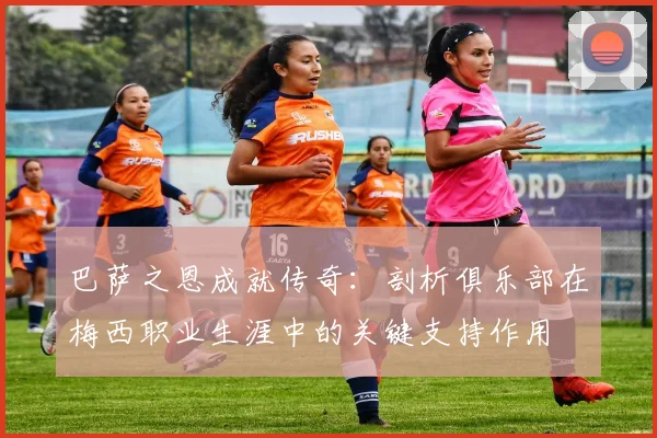 巴萨之恩成就传奇：剖析俱乐部在梅西职业生涯中的关键支持作用