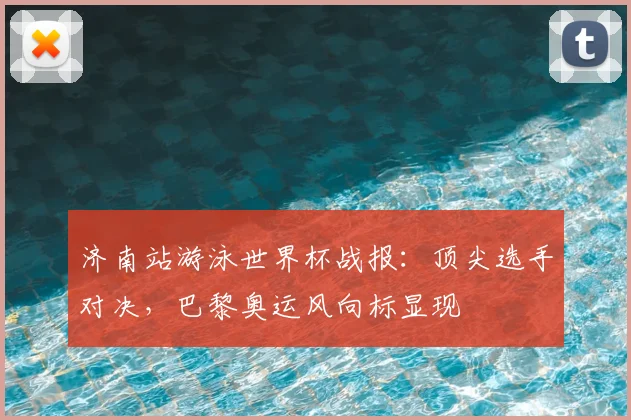 济南站游泳世界杯战报：顶尖选手对决，巴黎奥运风向标显现