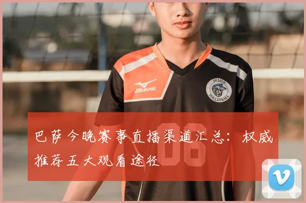 巴萨今晚赛事直播渠道汇总：权威推荐五大观看途径