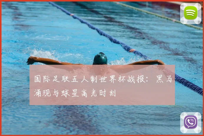 国际足联五人制世界杯战报：黑马涌现与球星高光时刻