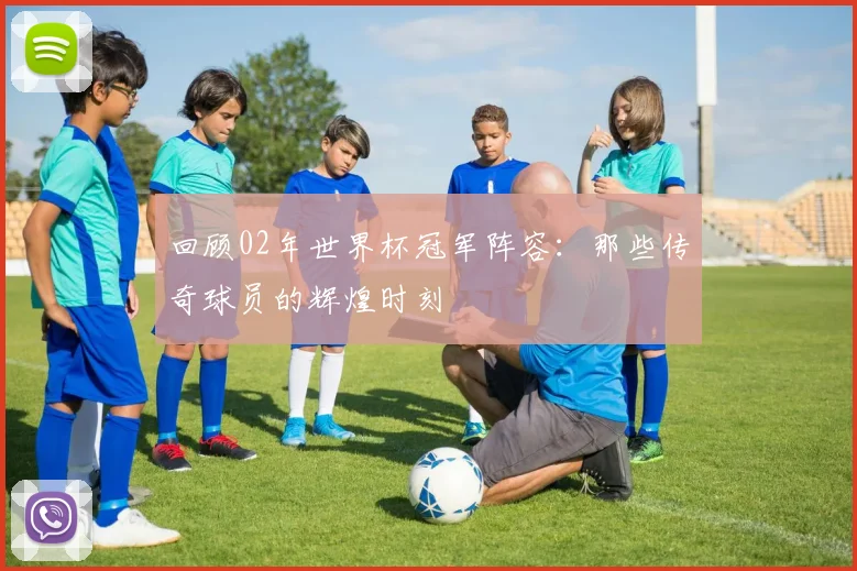 回顾02年世界杯冠军阵容：那些传奇球员的辉煌时刻
